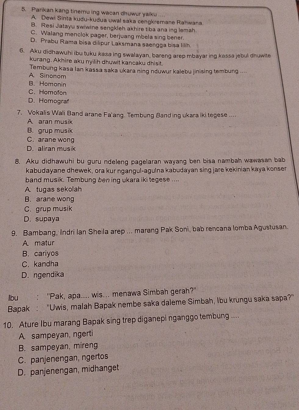 Parikan kang tinemu ing wacan dhuwur yaiku ....
A. Dewi Sinta kudu-kudua uwal saka cengkremane Rahwana.
B. Resi Jatayu swiwine sengkleh akhire tiba ana ing lemah.
C. Walang menclok pager, berjuang mbela sing bener.
D. Prabu Rama bisa dilipur Laksmana saengga bisa lilih.
6. Aku didhawuhi ibu tuku kasa ing swalayan, bareng arep mbayar ing kassa jebul dhuwite
kurang. Akhire aku nyilih dhuwit kancaku dhisit.
Tembung kasa Ian kassa saka ukara ning nduwur kalebu jinising tembung ....
A Sinonom
B. Homonin
C. Homofon
D. Homograf
7. Vokalis Wali Band arane Fa'ang. Tembung Band ing ukara iki tegese ....
A. aran musik
B. grup musik
C. arane wong
D. aliran musik
8. Aku didhawuhi bu guru ndeleng pagelaran wayang ben bisa nambah wawasan bab
kabudayane dhewek, ora kur ngangul-agulna kabudayan sing jare kekinian kaya konser
band musik. Tembung ben ing ukara iki tegese ....
A. tugas sekolah
B. arane wong
C. grup musik
D. supaya
9. Bambang, Indri Ian Sheila arep ... marang Pak Soni, bab rencana lomba Agustusan.
A. matur
B. cariyos
C. kandha
D. ngendika
Ibu :'Pak, apa.... wis... menawa Simbah gerah?''
Bapak : ''Uwis, malah Bapak nembe saka daleme Simbah, Ibu krungu saka sapa?''
10. Ature Ibu marang Bapak sing trep diganepi nganggo tembung ....
A. sampeyan, ngerti
B. sampeyan, mireng
C. panjenengan, ngertos
D. panjenengan, midhanget