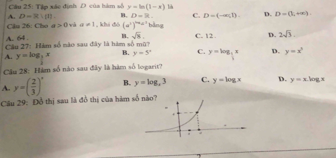 Tập xác định D của hàm số y=ln (1-x) là
B.
A. D=R! 1. D=R. C. D=(-∈fty ,1). D. D=(1;+∈fty ). 
Câu 26: Cho a>0 và a!= 1 , khi đó (a^3)^log _sqrt(x)2 bằng
B. sqrt(8).
A. 64. C. 12. D. 2sqrt(3). 
Câu 27: Hàm số nào sau đây là hàm số mũ?
A. y=log _ 3/2 x
B. y=5^x C. y=log _ 1/3 x D. y=x^5
Câu 28: Hàm số nào sau đây là hàm số logarit?
A. y=( 2/3 )^x
B. y=log _x3 C. y=log x D. y=x.log x
Câu 29: Đồ thị sau là đồ thị của hàm