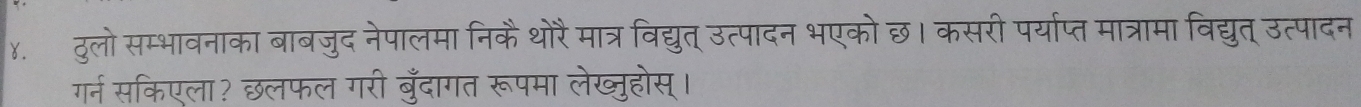 ४. ठुलो सम्भावनाका बाबजुद नेपालमा निकैथोरै मात्र विद्युत् उत्पादन भएको छ। कसरी पर्याप्त मात्रामा विद्युत् उत्पादन 
गर्न सकिएला? छलफल गरी बुँदागत रूपमा लेख्ुहोस्।