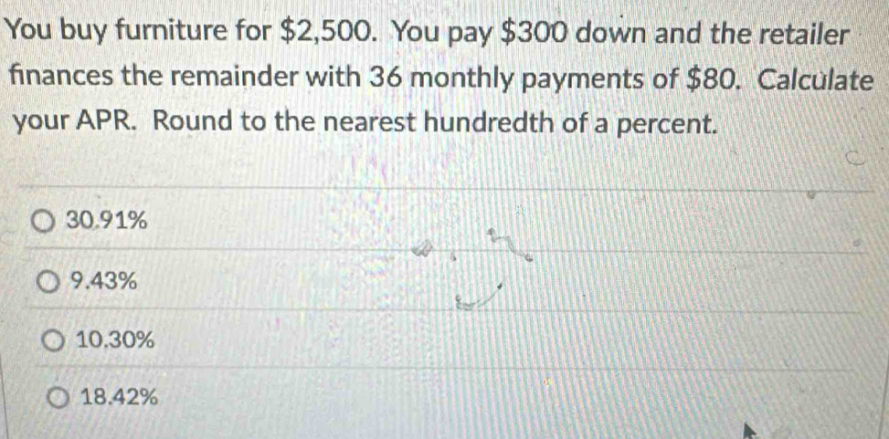 You buy furniture for $2,500. You pay $300 down and the retailer
finances the remainder with 36 monthly payments of $80. Calculate
your APR. Round to the nearest hundredth of a percent.
30.91%
9.43%
10.30%
18.42%