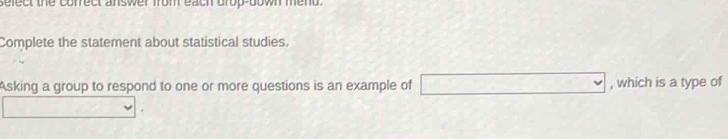 sefect the correct answer from each drop-down mend. 
Complete the statement about statistical studies. 
Asking a group to respond to one or more questions is an example of □ , which is a type of
[-(-2]