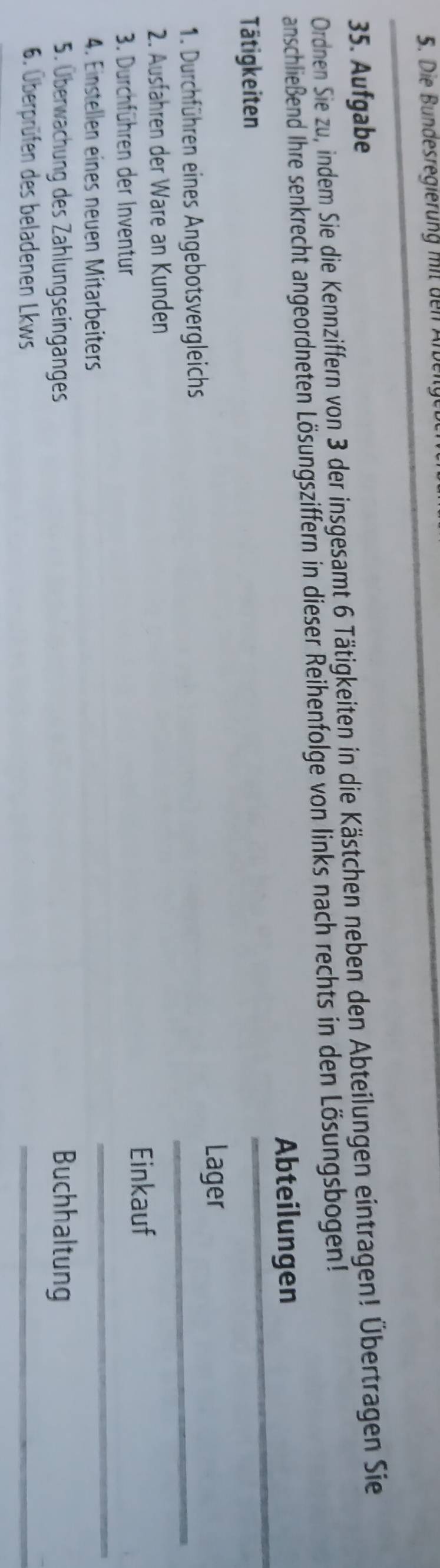 Die Bundesregierung mit den An 
35. Aufgabe 
Ordnen Sie zu, indem Sie die Kennziffern von 3 der insgesamt 6 Tätigkeiten in die Kästchen neben den Abteilungen eintragen! Übertragen Sie 
anschließend Ihre senkrecht angeordneten Lösungsziffern in dieser Reihenfolge von links nach rechts in den Lösungsbogen! 
_ 
Abteilungen 
Tätigkeiten 
_ 
Lager 
1. Durchführen eines Angebotsvergleichs 
2. Ausfähren der Ware an Kunden 
3. Durchführen der Inventur 
Einkauf 
4. Einstellen eines neuen Mitarbeiters 
_ 
5. Überwachung des Zahlungseingänges Buchhaltung 
6. Überprüfen des beladenen Lkws 
_