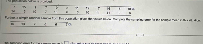 The population below is provided.
7 15 9 7 9 8 11 12 7 16 8 10
14 6 10 7 13 6 6 10 11 11 9 6
Further, a simple random sample from this population gives the values below. Compute the sampling error for the sample mean in this situation.
10 13 7 6 6 7
The sampling error for the sample mean is □