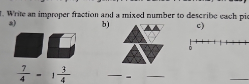 Write an improper fraction and a mixed number to describe each pic 
a) 
b) 
c)
 7/4 =1 3/4 
_ 
= 
_ 
_