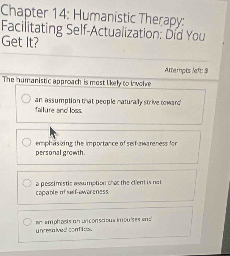 Chapter 14: Humanistic Therapy:
Facilitating Self-Actualization: Did You
Get It?
Attempts left: 3
The humanistic approach is most likely to involve
an assumption that people naturally strive toward
failure and loss.
emphasizing the importance of self-awareness for
personal growth.
a pessimistic assumption that the client is not
capable of self-awareness.
an emphasis on unconscious impulses and
unresolved conflicts.