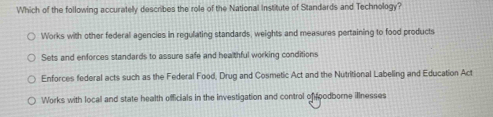 Which of the following accuratelly describes the role of the National institute of Standards and Technology?
Works with other federall agencies in regulating standards, weights and measures pertaining to food products
Sets and enforces standards to assure safe and healthful working conditions
Enforces federal acts such as the Federal Food, Drug and Cosmetic Act and the Nutritional Labeling and Education Act
Works with local and state health officials in the investigation and control of foodborne illnesses