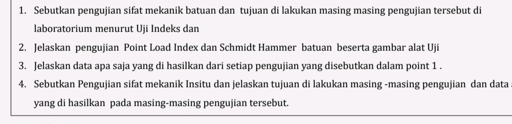 Sebutkan pengujian sifat mekanik batuan dan tujuan di lakukan masing masing pengujian tersebut di 
laboratorium menurut Uji Indeks dan 
2. Jelaskan pengujian Point Load Index dan Schmidt Hammer batuan beserta gambar alat Uji 
3. Jelaskan data apa saja yang di hasilkan dari setiap pengujian yang disebutkan dalam point 1. 
4. Sebutkan Pengujian sifat mekanik Insitu dan jelaskan tujuan di lakukan masing -masing pengujian dan data 
yang di hasilkan pada masing-masing pengujian tersebut.