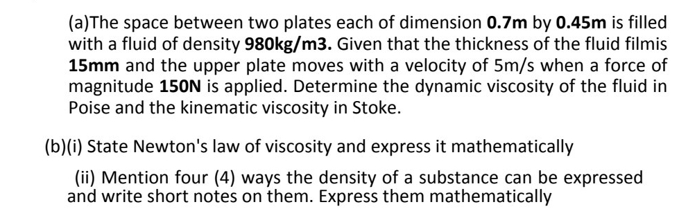 The space between two plates each of dimension 0.7m by 0.45m is filled 
with a fluid of density 980kg/m3. Given that the thickness of the fluid filmis
15mm and the upper plate moves with a velocity of 5m/s when a force of 
magnitude 150N is applied. Determine the dynamic viscosity of the fluid in 
Poise and the kinematic viscosity in Stoke. 
(b)(i) State Newton's law of viscosity and express it mathematically 
(ii) Mention four (4) ways the density of a substance can be expressed 
and write short notes on them. Express them mathematically