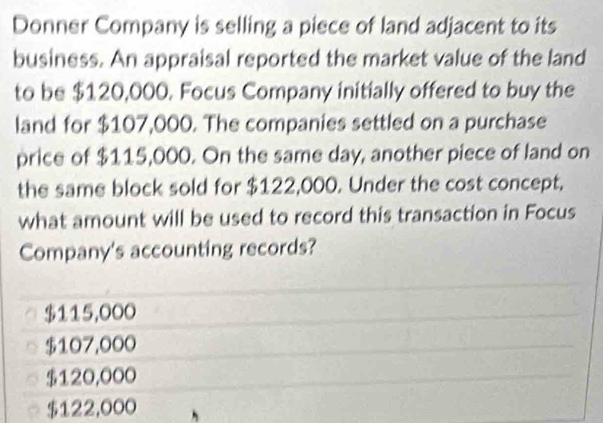 Donner Company is selling a piece of land adjacent to its
business. An appraisal reported the market value of the land
to be $120,000. Focus Company initially offered to buy the
land for $107,000. The companies settled on a purchase
price of $115,000. On the same day, another piece of land on
the same block sold for $122,000. Under the cost concept.
what amount will be used to record this transaction in Focus
Company's accounting records?
$115,000
$107,000
$120,000
$122,000