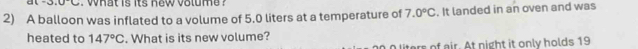 · 3,0· c what is its new volume ? 
2) A balloon was inflated to a volume of 5.0 liters at a temperature of 7.0°C. It landed in an oven and was 
heated to 147°C. What is its new volume?
0 liters of eir. At night it only holds 19