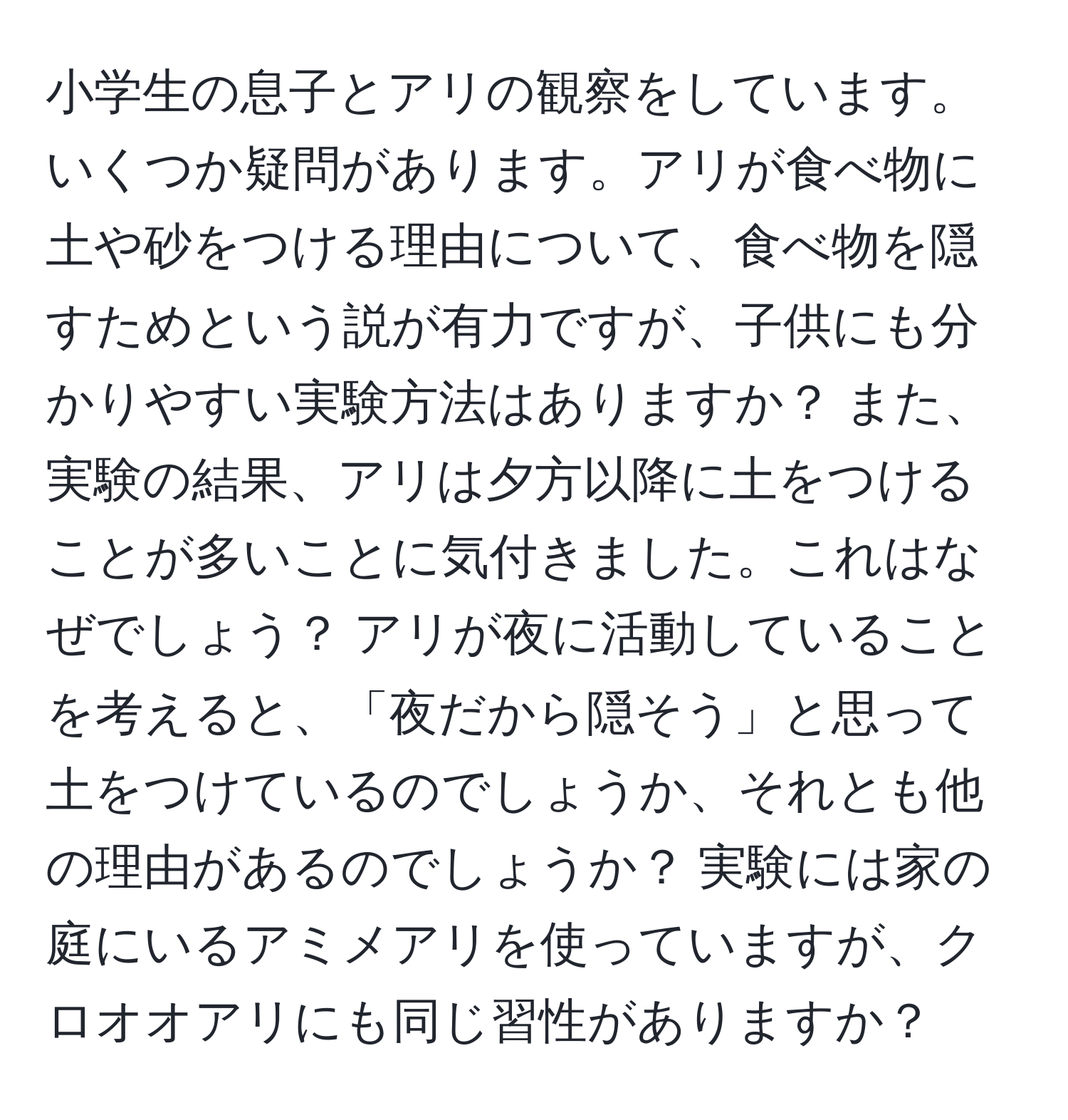 小学生の息子とアリの観察をしています。いくつか疑問があります。アリが食べ物に土や砂をつける理由について、食べ物を隠すためという説が有力ですが、子供にも分かりやすい実験方法はありますか？ また、実験の結果、アリは夕方以降に土をつけることが多いことに気付きました。これはなぜでしょう？ アリが夜に活動していることを考えると、「夜だから隠そう」と思って土をつけているのでしょうか、それとも他の理由があるのでしょうか？ 実験には家の庭にいるアミメアリを使っていますが、クロオオアリにも同じ習性がありますか？