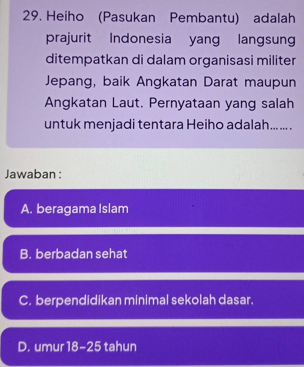 Heiho (Pasukan Pembantu) adalah
prajurit Indonesia yang langsun
ditempatkan di dalam organisasi militer
Jepang, baik Angkatan Darat maupun
Angkatan Laut. Pernyataan yang salah
untuk menjadi tentara Heiho adalah... ... .
Jawaban :
A. beragama Islam
B. berbadan sehat
C. berpendidikan minimal sekolah dasar.
D. umur 18-25 tahun