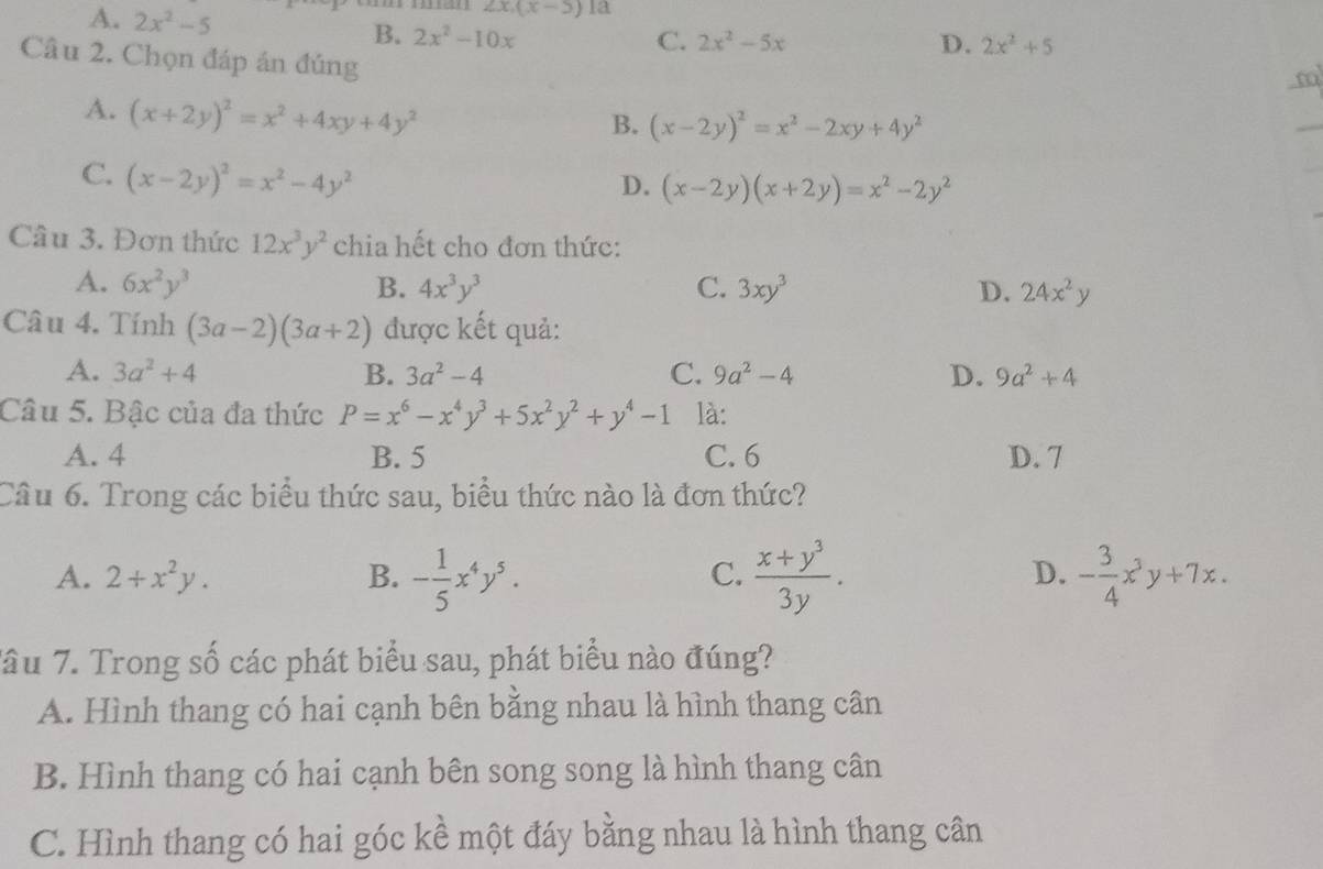 A. 2x^2-5
2x.(x-5) la
B. 2x^2-10x C. 2x^2-5x D. 2x^2+5
Câu 2. Chọn đáp án đúng
m
A. (x+2y)^2=x^2+4xy+4y^2
B. (x-2y)^2=x^2-2xy+4y^2
_
C. (x-2y)^2=x^2-4y^2
D. (x-2y)(x+2y)=x^2-2y^2
Câu 3. Đơn thức 12x^3y^2 chia hết cho đơn thức:
A. 6x^2y^3 B. 4x^3y^3 C. 3xy^3 D. 24x^2y
Câu 4. Tính (3a-2)(3a+2) được kết quả:
A. 3a^2+4 B. 3a^2-4 C. 9a^2-4 D. 9a^2+4
Câu 5. Bậc của đa thức P=x^6-x^4y^3+5x^2y^2+y^4-1 là:
A. 4 B. 5 C.6 D. 7
Câu 6. Trong các biểu thức sau, biểu thức nào là đơn thức?
A. 2+x^2y. B. - 1/5 x^4y^5.  (x+y^3)/3y . - 3/4 x^3y+7x.
C.
D.
Tâu 7. Trong số các phát biểu sau, phát biểu nào đúng?
A. Hình thang có hai cạnh bên bằng nhau là hình thang cân
B. Hình thang có hai cạnh bên song song là hình thang cân
C. Hình thang có hai góc kề một đáy bằng nhau là hình thang cân