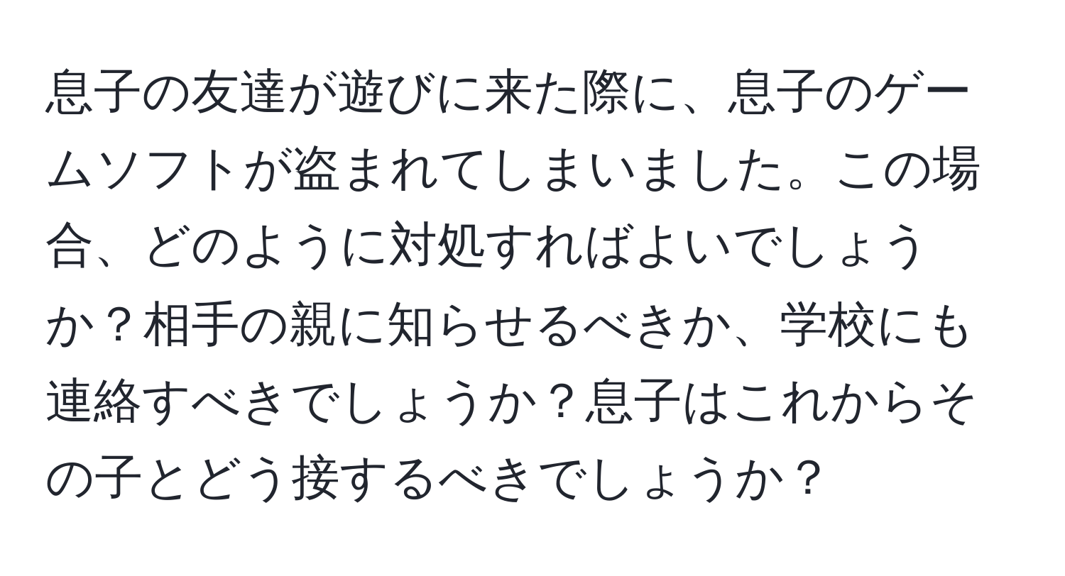 息子の友達が遊びに来た際に、息子のゲームソフトが盗まれてしまいました。この場合、どのように対処すればよいでしょうか？相手の親に知らせるべきか、学校にも連絡すべきでしょうか？息子はこれからその子とどう接するべきでしょうか？