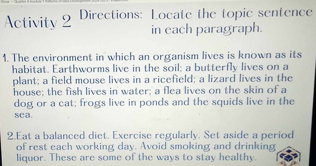 Show - Quarter 4 module 1 Patterns of Idea Development 2024 
Activity 2 Directions: Locate the topic sentence 
in each paragraph. 
1. The environment in which an organism lives is known as its 
habitat. Earthworms live in the soil; a butterfly lives on a 
plant; a field mouse lives in a ricefield; a lizard lives in the 
house; the fish lives in water; a flea lives on the skin of a 
dog or a cat; frogs live in ponds and the squids live in the 
sea. 
2.Eat a balanced diet. Exercise regularly. Set aside a period 
of rest each working day. Avoid smoking and drinking 
liquor. These are some of the ways to stay healthy.