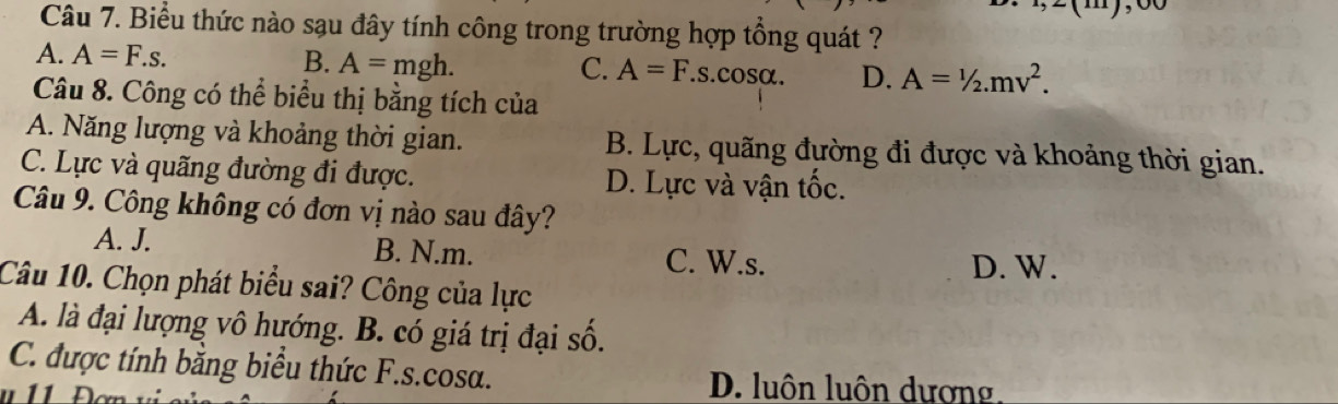 Biểu thức nào sạu đây tính công trong trường hợp tổng quát ?
A. A=F.s.
B. A=mgh. C. A=F.s. COS U D. A=1/2.mv^2. 
Câu 8. Công có thể biểu thị bằng tích của
A. Năng lượng và khoảng thời gian. B. Lực, quãng đường đi được và khoảng thời gian.
C. Lực và quãng đường đi được. D. Lực và vận tốc.
Câu 9. Công không có đơn vị nào sau đây?
A. J. B. N. m. C. W.s.
D. W.
Câu 10. Chọn phát biểu sai? Công của lực
A. là đại lượng vô hướng. B. có giá trị đại số.
C. được tính bằng biểu thức F.s.cosa.
11
D. luôn luôn dương.