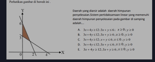 Perhatikan gambar di bawah ini .
Daerah yang diarsir adalah daerah himpunan
penyelesaian.Sistem pertidaksamaan linear yang memenuhi
daerah himpunan penyelesaian pada gambar di samping
adalah....
A. 3x+4y≥ 12; 3x+y≤ 6; x≥ 0; y≥ 0
B. 3x+4y≤ 12; 3x+y≥ 6; x≥ 0; y≥ 0
C. 3x+4y≥ 12; x+y≤ 6; x≤ 0; y≥ 0
D. 3x+4y≤ 12; 3x+y≤ 6; x≥ 0; y≥ 0
E.
3x+4y≥ 12; 3x+y≥ 6; x≥ 0; y≥ 0