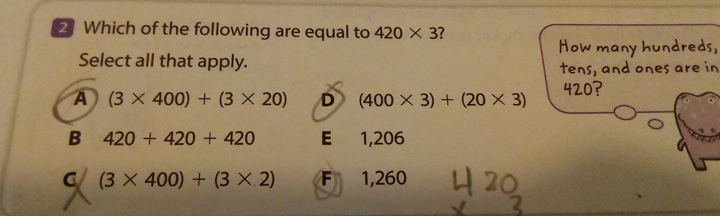 Which of the following are equal to 420* 3 ?
How many hundreds,
Select all that apply.
tens, and ones are in
A (3* 400)+(3* 20) D (400* 3)+(20* 3)
420?
B 420+420+420 E 1,206
C (3* 400)+(3* 2) F 1,260