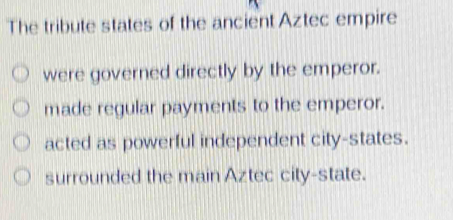 The tribute states of the ancient Aztec empire
were governed directly by the emperor.
made regular payments to the emperor.
acted as powerful independent city-states.
surrounded the main Aztec city-state.