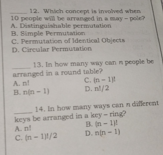 Which concept is involved when
10 people will be arranged in a may - pole?
A. Distinguishable permutation
B. Simple Permutation
C. Permutation of Identical Objects
D. Circular Permutation
_
13. In how many way can n people be
arranged in a round table?
A. n! C. (n-1)!
D.
B. n(n-1) n!/2
_
14. In how many ways can n different
keys be arranged in a key - ring?
A. n!
B. (n-1)
C. (n-1)!/2 D. n(n-1)