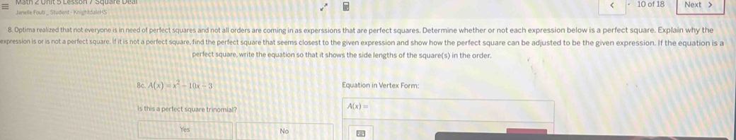 < 10 of 18 Next >
Janelle Fouti _ Student - KnightdaleHS
8. Optima realized that not everyone is in need of perfect squares and not all orders are coming in as experssions that are perfect squares. Determine whether or not each expression below is a perfect square. Explain why the
expression is or is not a perfect square. If it is not a perfect square, find the perfect square that seems closest to the given expression and show how the perfect square can be adjusted to be the given expression. If the equation is a
perfect square, write the equation so that it shows the side lengths of the square(s) in the order.
8c. A(x)=x^2-10x-3 Equation in Vertex Form:
is this a perfect square trinomial?
A(x)=
Yes
No