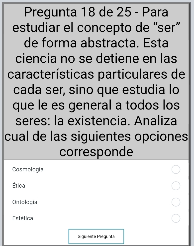 Pregunta 18 de 25 - Para
estudiar el concepto de “ser”
de forma abstracta. Esta
ciencia no se detiene en las
características particulares de
cada ser, sino que estudia lo
que le es general a todos los
seres: la existencia. Analiza
cual de las siguientes opciones
corresponde
Cosmología
Ética
Ontología
Estética
Siguiente Pregunta