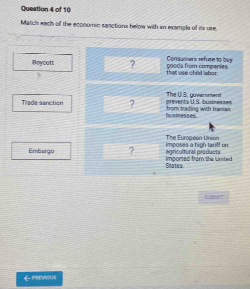 Match each of the economic sanctions below with an example of its use.
Consumers refuse to buy
Boycott ? goods from companies
that use child labor.
The U.S. government
prevents U.S. businesses
Trade sanction ? from trading with Iranian
businesses.
The European Union
Embargo ? imposes a high tariff on
agricultural products
imported from the United
States.
SUBMIT
←previous