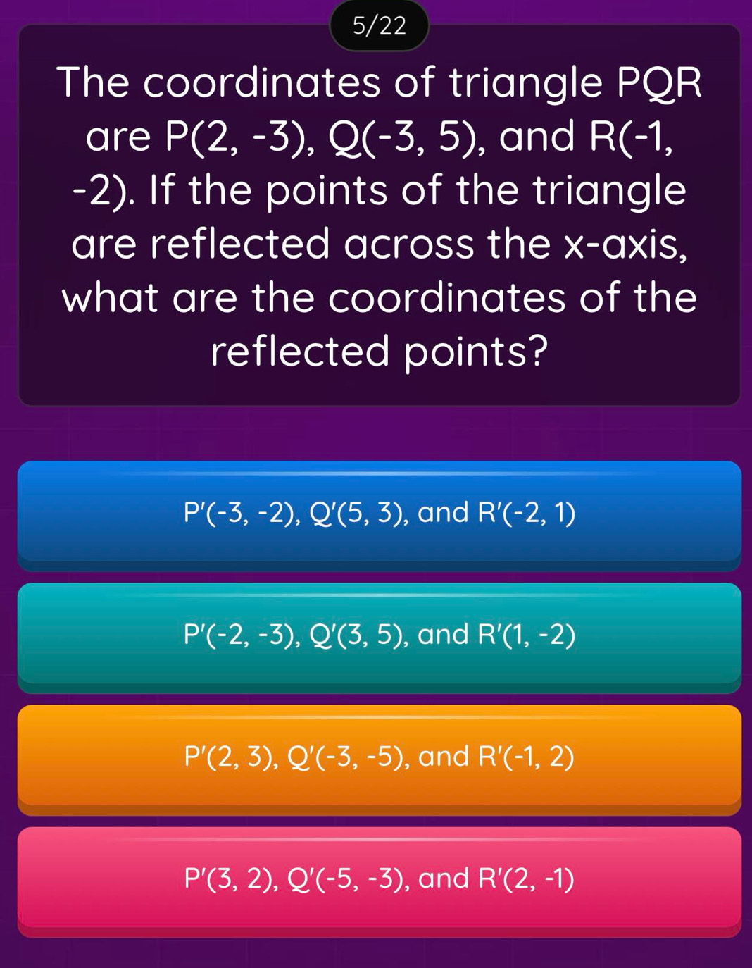 5/22
The coordinates of triangle PQR
are P(2,-3), Q(-3,5) , and R(-1,
-2). If the points of the triangle
are reflected across the x-axis,
what are the coordinates of the
reflected points?
P'(-3,-2), Q'(5,3) , and R'(-2,1)
P'(-2,-3), Q'(3,5) , and R'(1,-2)
P'(2,3), Q'(-3,-5) , and R'(-1,2)
P'(3,2), Q'(-5,-3) , and R'(2,-1)