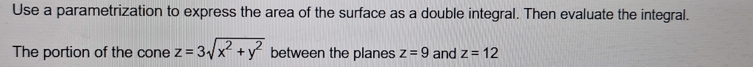 Use a parametrization to express the area of the surface as a double integral. Then evaluate the integral. 
The portion of the cone z=3sqrt(x^2+y^2) between the planes z=9 and z=12