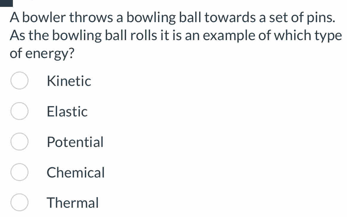 A bowler throws a bowling ball towards a set of pins.
As the bowling ball rolls it is an example of which type
of energy?
Kinetic
Elastic
Potential
Chemical
Thermal