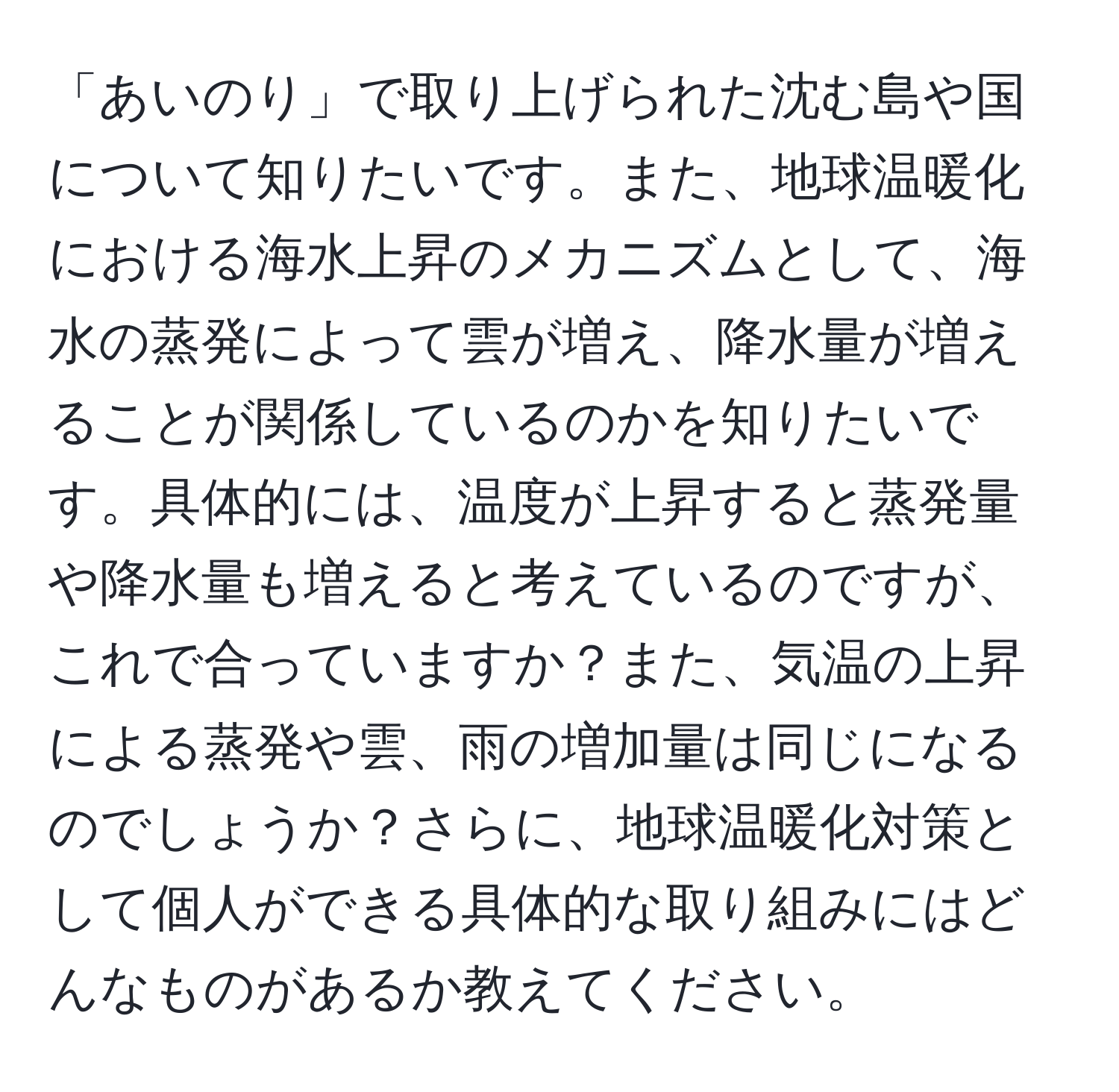 「あいのり」で取り上げられた沈む島や国について知りたいです。また、地球温暖化における海水上昇のメカニズムとして、海水の蒸発によって雲が増え、降水量が増えることが関係しているのかを知りたいです。具体的には、温度が上昇すると蒸発量や降水量も増えると考えているのですが、これで合っていますか？また、気温の上昇による蒸発や雲、雨の増加量は同じになるのでしょうか？さらに、地球温暖化対策として個人ができる具体的な取り組みにはどんなものがあるか教えてください。