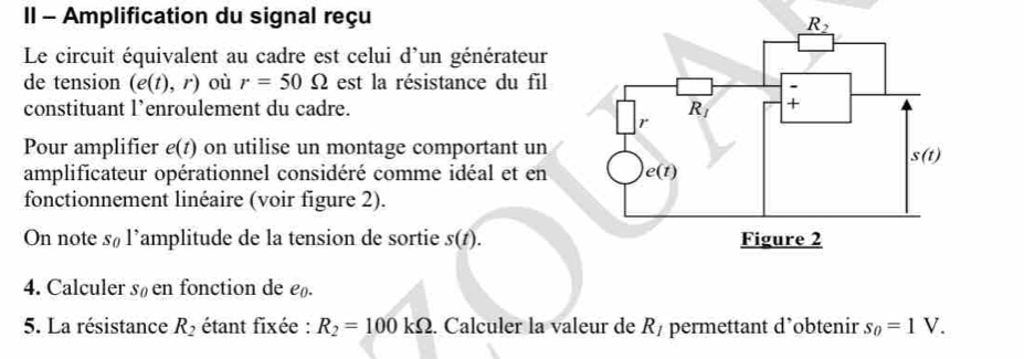 II - Amplification du signal reçu
Le circuit équivalent au cadre est celui d'un générateur
de tension (e(t),r) où r=50Omega est la résistance du fil
constituant l’enroulement du cadre. 
Pour amplifier e(t) on utilise un montage comportant un
amplificateur opérationnel considéré comme idéal et en
fonctionnement linéaire (voir figure 2).
On note s_0 l’amplitude de la tension de sortie s(t).
4. Calculer sá en fonction de e
5. La résistance R_2 étant fixée : R_2=100kOmega. Calculer la valeur de R_1 permettant d’obtenir s_0=1V.