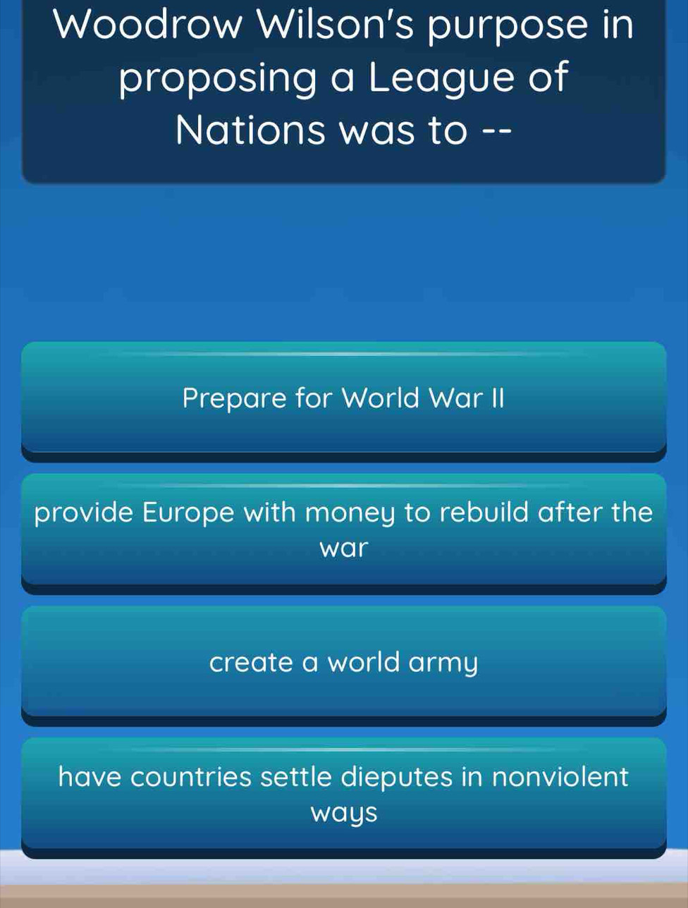 Woodrow Wilson's purpose in
proposing a League of
Nations was to --
Prepare for World War II
provide Europe with money to rebuild after the
war
create a world army
have countries settle dieputes in nonviolent
ways