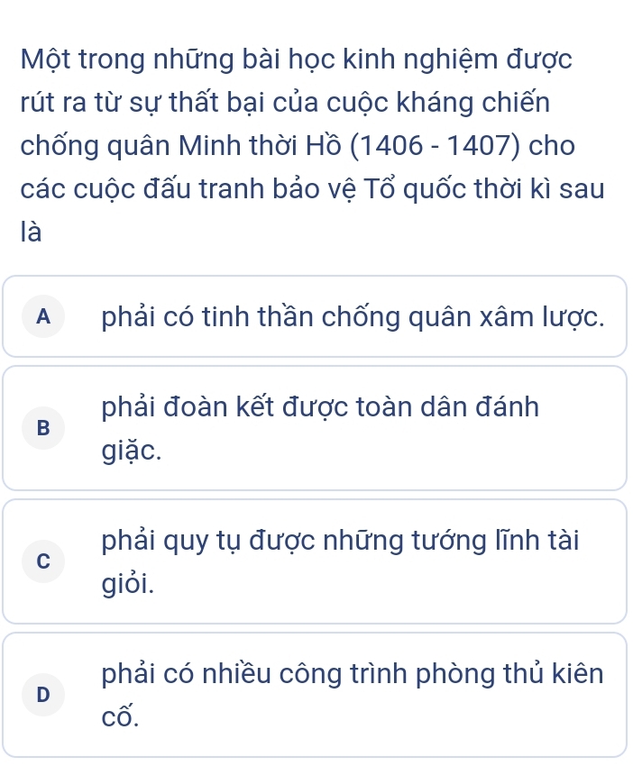 Một trong những bài học kinh nghiệm được
rút ra từ sự thất bại của cuộc kháng chiến
chống quân Minh thời Hồ (1406-1407) cho
các cuộc đấu tranh bảo vệ Tổ quốc thời kì sau
là
A phải có tinh thần chống quân xâm lược.
phải đoàn kết được toàn dân đánh
B
giặc.
phải quy tụ được những tướng lĩnh tài
C
giỏi.
phải có nhiều công trình phòng thủ kiên
D
cố.