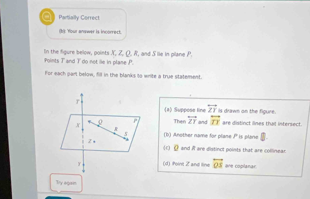 = Partially Correct
(b): Your answer is incorrect.
In the figure below, points X, Z, Q, R, and S lie in plane P.
Points T and Y do not lie in plane P.
For each part below, fill in the blanks to write a true statement.
(a) Suppose line overleftrightarrow ZY is drawn on the figure.
Then overleftrightarrow ZY and overleftrightarrow TY are distinct lines that intersect.
(b) Another name for plane P is plane D
(c) Q and R are distinct points that are collinear.
(d) Point Z and line overleftrightarrow QS are coplanar.
Try again