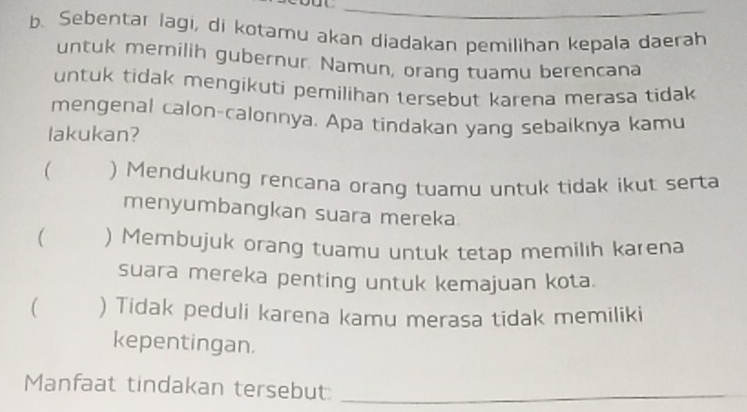 Sebentar lagi, di kotamu akan diadakan pemilihan kepala daerah
untuk mernilih gubernur. Namun, orang tuamu berencana
untuk tidak mengikuti pemilihan tersebut karena merasa tidak
mengenal calon-calonnya. Apa tindakan yang sebaiknya kamu
lakukan?
( ) Mendukung rencana orang tuamu untuk tidak ikut serta
menyumbangkan suara mereka
 ) Membujuk orang tuamu untuk tetap memilih karena
suara mereka penting untuk kemajuan kota.
( ) Tidak peduli karena kamu merasa tidak memiliki
kepentingan.
Manfaat tindakan tersebut:_