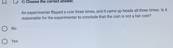 Choose the correct answer.
An experimenter flipped a coin three times, and it came up heads all three times. Is it
reasonable for the experimenter to conclude that the coin is not a fair coin?
No
Yes