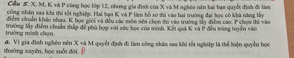 X, M, K và P cùng học lớp 12, nhưng gia đình của X và M nghèo nên hai bạn quyết định đi làm 
công nhân sau khi thi tốt nghiệp. Hai bạn K và P làm hồ sơ thi vào hai trường đại học có khả năng lấy 
diểm chuẩn khác nhau. K học giỏi và đều các môn nên chọn thi vào trường lấy điểm cao. P chọn thi vào 
trường lấy điểm chuẩn thấp để phù hợp với sức học của mình. Kết quả K và P đều trúng tuyển vào 
trường mình chọn. 
đ. Vì gia đình nghèo nên X và M quyết định đi làm công nhân sau khi tốt nghiệp là thể hiện quyền học 
thường xuyên, học suốt đời.