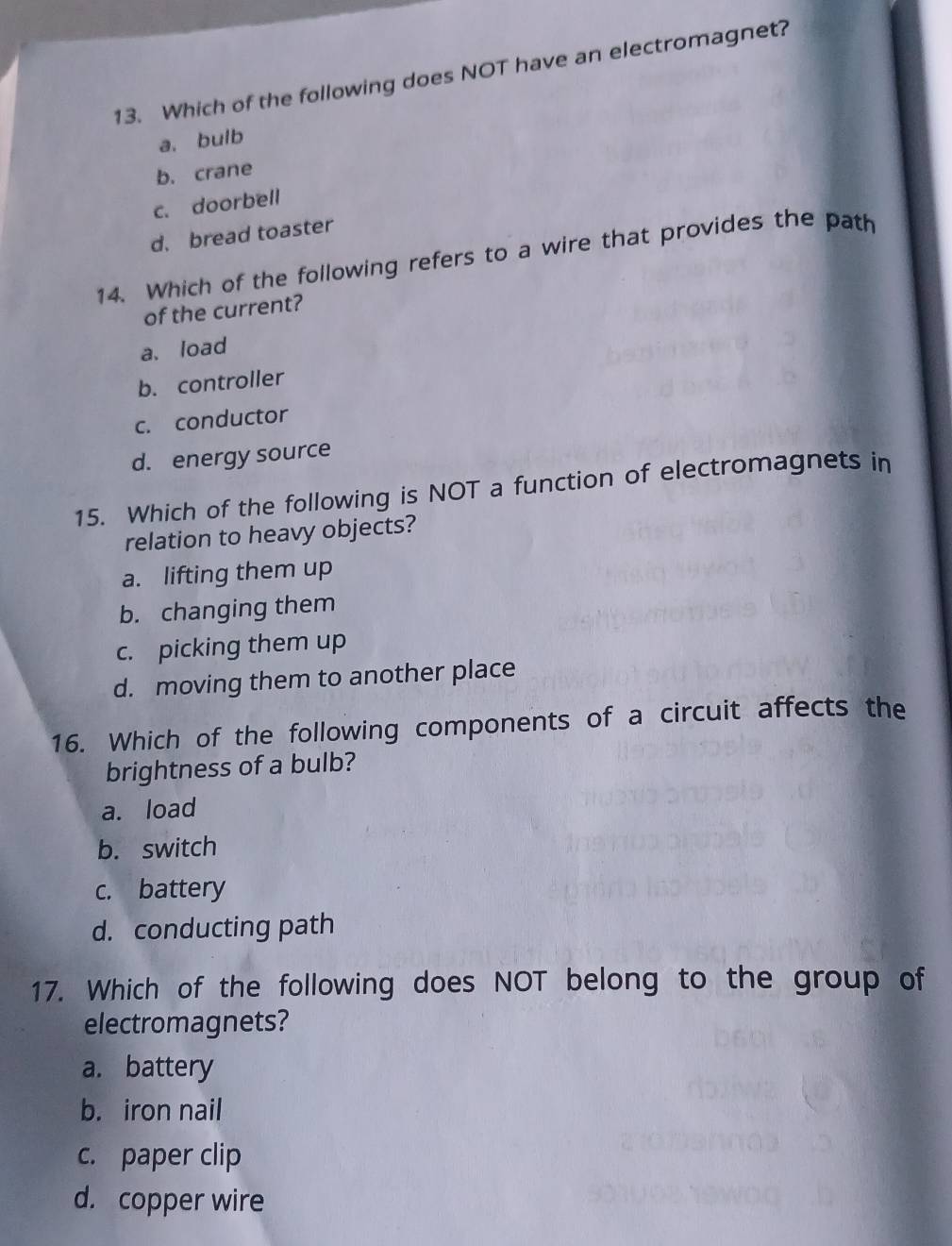 Which of the following does NOT have an electromagnet?
a. bulb
b. crane
c. doorbell
d. bread toaster
14. Which of the following refers to a wire that provides the path
of the current?
a、 load
b. controller
c. conductor
d. energy source
15. Which of the following is NOT a function of electromagnets in
relation to heavy objects?
a. lifting them up
b. changing them
c. picking them up
d. moving them to another place
16. Which of the following components of a circuit affects the
brightness of a bulb?
a. load
b. switch
c. battery
d. conducting path
17. Which of the following does NOT belong to the group of
electromagnets?
a. battery
b. iron nail
c. paper clip
d. copper wire