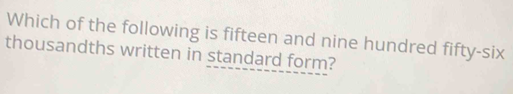 Which of the following is fifteen and nine hundred fifty-six 
thousandths written in standard form?