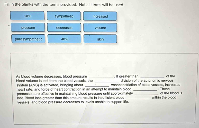 Fill in the blanks with the terms provided. Not all terms will be used.
10% sympathetic increased
pressure decreases volume
parasympathetic 40% skin
As blood volume decreases, blood pressure _. If greater than _of the
blood volume is lost from the blood vessels, the _division of the autonomic nervous
system (ANS) is activated, bringing about _vasoconstriction of blood vessels, increased
heart rate, and force of heart contraction in an attempt to maintain blood _. These
processes are effective in maintaining blood pressure until approximately _of the blood is
lost. Blood loss greater than this amount results in insufficient blood _within the blood
vessels, and blood pressure decreases to levels unable to support life.