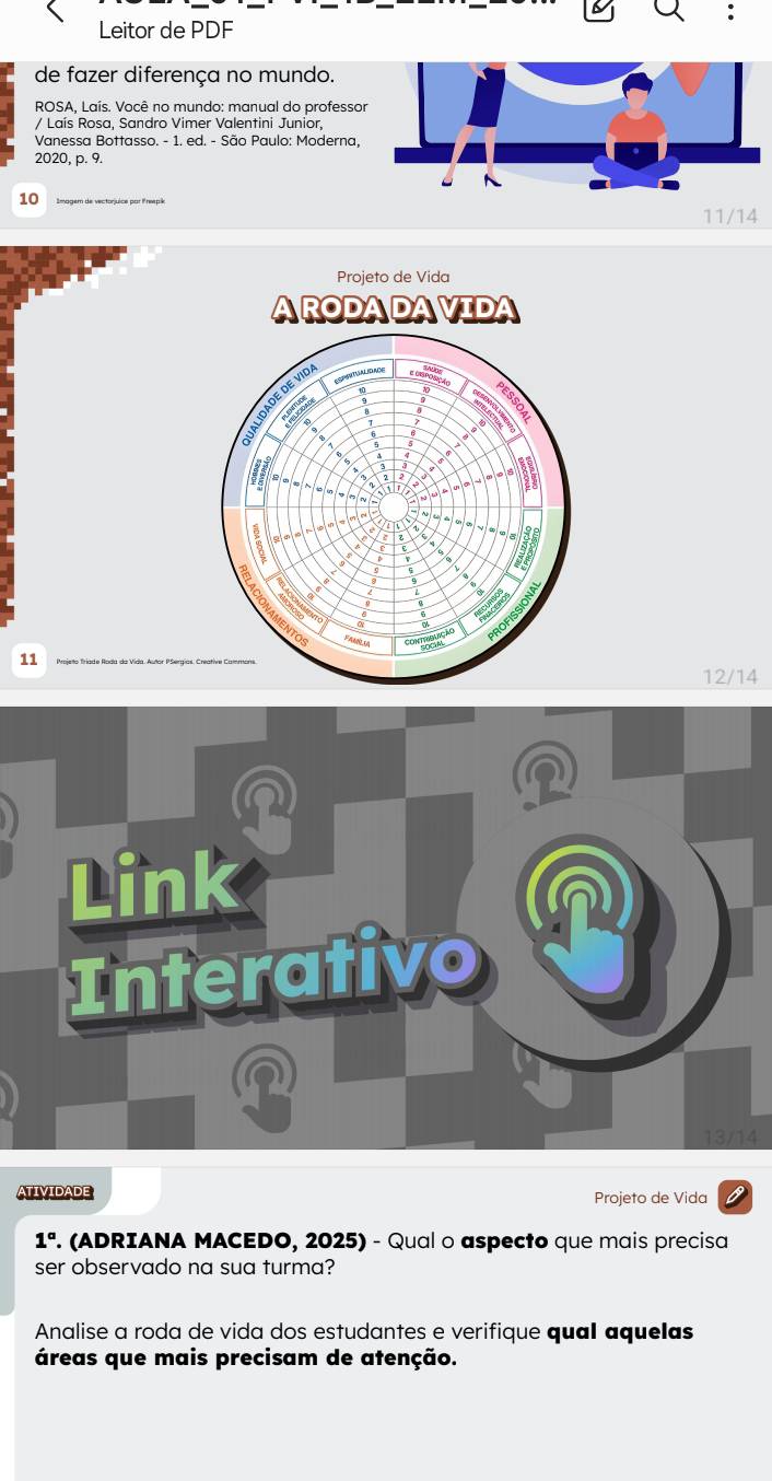 Leitor de PDF 
de fazer diferença no mundo. 
ROSA, Laís. Você no mundo: manual do professor 
/ Laís Rosa, Sandro Vimer Valentini Junior, 
Vanessa Bottasso. - 1. ed. - São Paulo: Moderna, 
2020, p. 9. 
10
11/14
Projeto de Vida 
ARODADAVIDA 
IDADE DE VID 
Os 
11
12/14
Link 
Interativo n 
I
13/14
ATIVIDADE Projeto de Vida 6 
1° . (ADRIANA MACEDO, 2025) - Qual o aspecto que mais precisa 
ser observado na sua turma? 
Analise a roda de vida dos estudantes e verifique qual aquelas 
áreas que mais precisam de atenção.