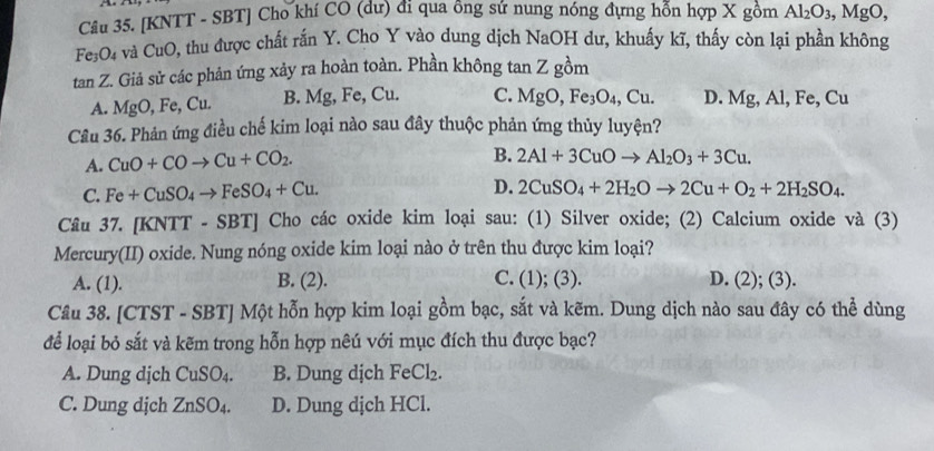 [KNTT - SBT] Cho khí CO (dư) đi qua ông sứ nung nóng đựng hỗn hợp X gồm Al_2O_3, ,MgO,
Fe₅O₄ và CuO, thu được chất rắn Y. Cho Y vào dung dịch NaOH dư, khuấy kĩ, thấy còn lại phần không
tan Z. Giả sử các phản ứng xảy ra hoàn toàn. Phần không tan Z gồm
A. MgO, Fe, Cu. B. Mg, Fe, Cu. C. MgO,Fe_3O_4,Cu. D. Mg,Al,Fe,Cu
Câu 36. Phản ứng điều chế kim loại nào sau đây thuộc phản ứng thủy luyện?
A. CuO+COto Cu+CO_2.
B. 2Al+3CuOto Al_2O_3+3Cu.
C. Fe+CuSO_4to FeSO_4+Cu. D. 2CuSO_4+2H_2Oto 2Cu+O_2+2H_2SO_4.
Câu 37. [KNTT-SBT] ] Cho các oxide kim loại sau: (1) Silver oxide; (2) Calcium oxide và (3)
Mercury(II) oxide. Nung nóng oxide kim loại nào ở trên thu được kim loại?
A. (1). B. (2). C. (1); (3). D. (2); (3).
Câu 38. [CTST - SBT] Một hỗn hợp kim loại gồm bạc, sắt và kẽm. Dung dịch nào sau đây có thể dùng
để loại bỏ sắt và kẽm trong hỗn hợp nêú với mục đích thu được bạc?
A. Dung djch CuSO_4. B. Dung dịch FeCl_2.
C. Dung dịch ZnSO_4. D. Dung dịch HCl.