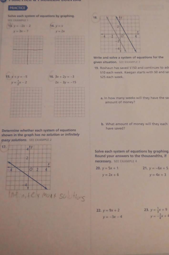 PRACTICE 
Solve each system of equations by graphing. 18 
S UNAMPLE 1 
13 y=-2x-2 94. y=x
y=3x-7
y=2x
Write and solve a system of equations for the 
given situation. SEE EXAMPLEB 
19. Roshaun has saved $150 and continues to ad
$10 each week. Keegan starts with $0 and sa 
15. x+y=-5 16. 3x+2y=-3 $25 each week.
y= 1/2 x-2
2x-3y=-15
a. In how many weeks will they have the sa 
amount of money? 
b. What amount of money will they each 
Determine whether each system of equations have saved? 
shown in the graph has no solution or infinitely 
many solutions. SEE EXAMPLE 2 
1 
Solve each system of equations by graphing 
Round your answers to the thousandths, if 
necessary. SEE EXAMPLE 4 
20. y=5x+1 21. y=-6x+5
y=2x+6
y=4x+3
22. y=9x+2 23. y= 1/3 x+9
y=-3x-4
y=- 3/4 x+4