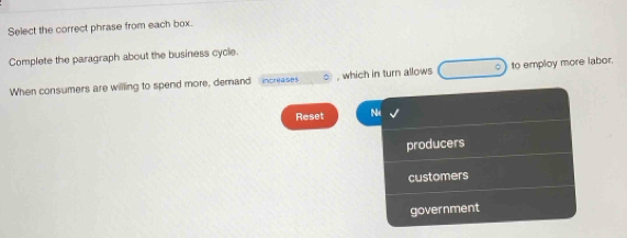 Select the correct phrase from each box.
Complete the paragraph about the business cycle.
When consumers are willling to spend more, demand increases , which in turn allows to employ more labor.
Reset Ne
producers
customers
government