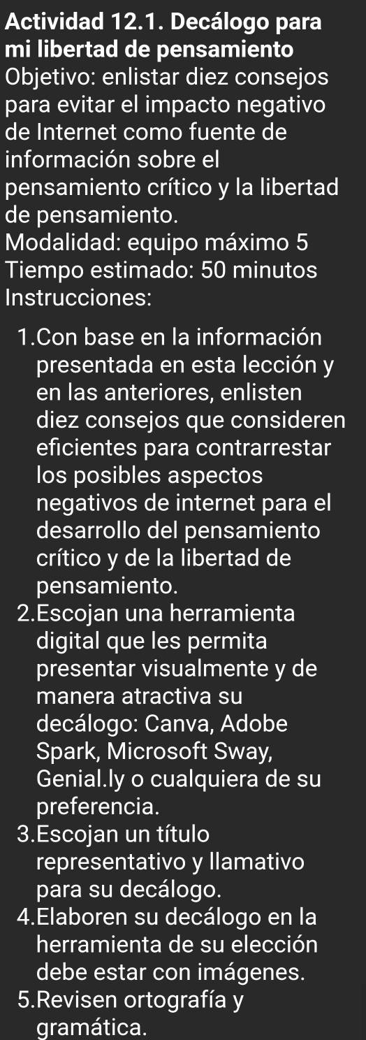 Actividad 12.1. Decálogo para 
mi libertad de pensamiento 
Objetivo: enlistar diez consejos 
para evitar el impacto negativo 
de Internet como fuente de 
información sobre el 
pensamiento crítico y la libertad 
de pensamiento. 
Modalidad: equipo máximo 5 
Tiempo estimado: 50 minutos 
Instrucciones: 
1.Con base en la información 
presentada en esta lección y 
en las anteriores, enlisten 
diez consejos que consideren 
eficientes para contrarrestar 
los posibles aspectos 
negativos de internet para el 
desarrollo del pensamiento 
crítico y de la libertad de 
pensamiento. 
2.Escojan una herramienta 
digital que les permita 
presentar visualmente y de 
manera atractiva su 
decálogo: Canva, Adobe 
Spark, Microsoft Sway, 
Genial.ly o cualquiera de su 
preferencia. 
3.Escojan un título 
representativo y llamativo 
para su decálogo. 
4.Elaboren su decálogo en la 
herramienta de su elección 
debe estar con imágenes. 
5.Revisen ortografía y 
gramática.