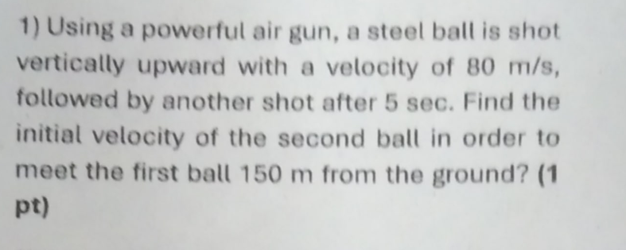 Using a powerful air gun, a steel ball is shot 
vertically upward with a velocity of 80 m/s, 
followed by another shot after 5 sec. Find the 
initial velocity of the second ball in order to 
meet the first ball 150 m from the ground? (1 
pt)