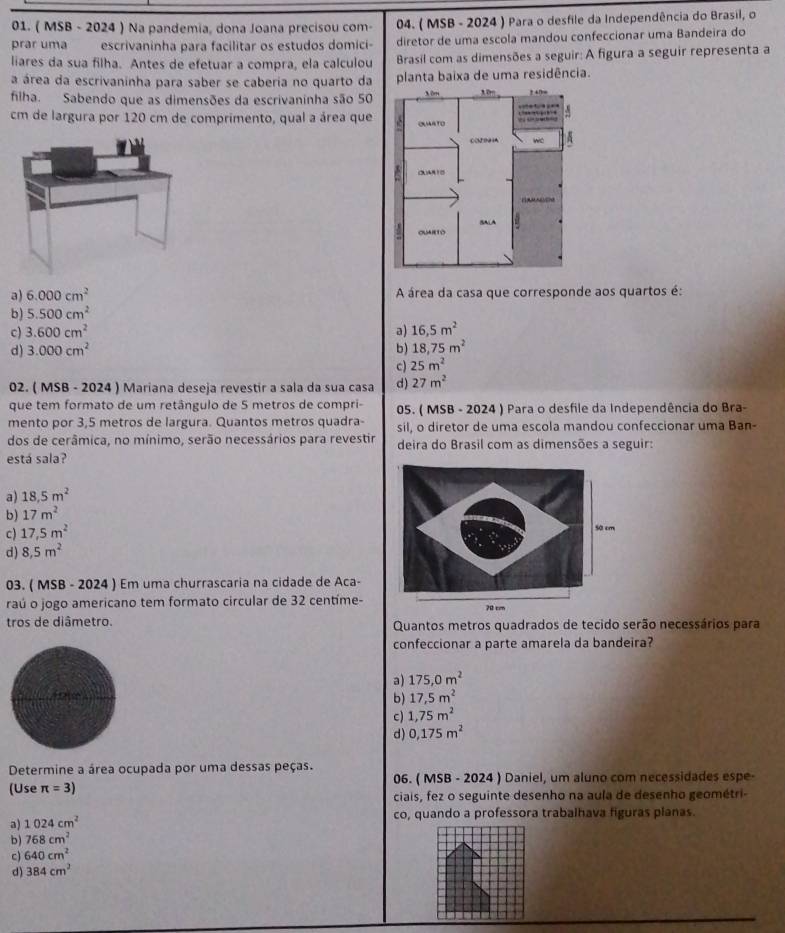 ( MSB - 2024 ) Na pandemia, dona Joana precisou com-  04. ( MSB - 2024 ) Para o desfile da Independência do Brasil, o
prar uma escrivaninha para facilitar os estudos domici- diretor de uma escola mandou confeccionar uma Bandeira do
liares da sua filha. Antes de efetuar a compra, ela calculou  Brasil com as dimensões a seguir: A figura a seguir representa a
a área da escrivaninha para saber se caberia no quarto da planta baixa de uma residência.
filha. Sabendo que as dimensões da escrivaninha são 50 
cm de largura por 120 cm de comprimento, qual a área que
a) 6.000cm^2 A área da casa que corresponde aos quartos é:
b) 5.500cm^2
c) 3.600cm^2 a) 16.5m^2
d) 3.000cm^2 b) 18,75m^2
c) 25m^2
02. ( MSB - 2024 ) Mariana deseja revestir a sala da sua casa d) 27m^2
que tem formato de um retângulo de 5 metros de compri-  05. ( MSB - 2024 ) Para o desfile da Independência do Bra-
mento por 3,5 metros de largura. Quantos metros quadra- sil, o diretor de uma escola mandou confeccionar uma Ban-
dos de cerâmica, no mínimo, serão necessários para revestir deira do Brasil com as dimensões a seguir:
está sala?
a) 18.5m^2
b) 17m^2
c) 17,5m^2
d) 8,5m^2
03. ( MSB - 2024 ) Em uma churrascaria na cidade de Aca-
raú o jogo americano tem formato circular de 32 centíme-
tros de diâmetro. Quantos metros quadrados de tecido serão necessários para
confeccionar a parte amarela da bandeira?
a) 175,0m^2
b) 17,5m^2
c) 1,75m^2
d) 0,175m^2
Determine a área ocupada por uma dessas peças.
(Use π =3) 06. ( MSB - 2024 ) Daniel, um aluno com necessidades espe-
ciais, fez o seguinte desenho na aula de desenho geométri-
a) 1024cm^2
co, quando a professora trabalhava figuras planas.
b ) 768cm^2
c) 640cm^2
d) 384cm^2