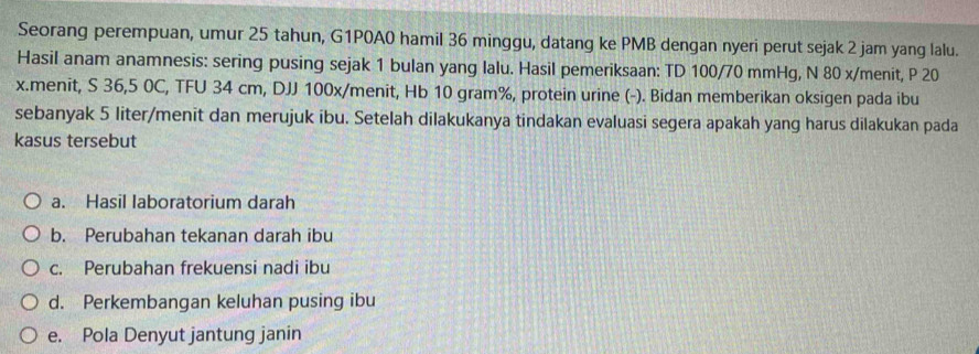 Seorang perempuan, umur 25 tahun, G1P0A0 hamil 36 minggu, datang ke PMB dengan nyeri perut sejak 2 jam yang lalu. 
Hasil anam anamnesis: sering pusing sejak 1 bulan yang lalu. Hasil pemeriksaan: TD 100/70 mmHg, N 80 x/menit, P 20
x.menit, S 36,5 0C, TFU 34 cm, DJJ 100x/menit, Hb 10 gram%, protein urine (-). Bidan memberikan oksigen pada ibu 
sebanyak 5 liter /menit dan merujuk ibu. Setelah dilakukanya tindakan evaluasi segera apakah yang harus dilakukan pada 
kasus tersebut 
a. Hasil laboratorium darah 
b. Perubahan tekanan darah ibu 
c. Perubahan frekuensi nadi ibu 
d. Perkembangan keluhan pusing ibu 
e. Pola Denyut jantung janin