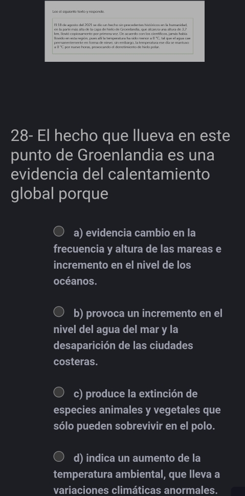 EL UI de eosão del 2021 se dio un hecho sin presedenões histúticoo en la humenide
km. Ikodá copinsamente por primera ver. De acurrdo con los cinntificns, iomis tabis
Uovido eneareuión, puo alí la tecupsratura fe siso cusror a 0 'C. tel que elauua cae
permamentemente en forma de nieve: sin embargo, la temperatura ese día se mantuvo
a () ''C por nueve horas, provocando el derretimiento de hielo polar
28- El hecho que llueva en este
punto de Groenlandia es una
evidencia del calentamiento
global porque
a) evidencia cambio en la
frecuencia y altura de las mareas e
incremento en el nivel de los
océanos.
b) provoca un incremento en el
nivel del agua del mar y la
desaparición de las ciudades
costeras.
c) produce la extinción de
especies animales y vegetales que
sólo pueden sobrevivir en el polo.
d) indica un aumento de la
temperatura ambiental, que lleva a
variaciones climáticas anormales.